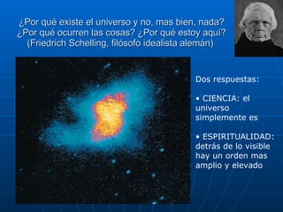 ¿Por qué existe el universo y no, mas bien, nada? ¿Por qué ocurren las cosas? ¿Por qué estoy aquí? (Friedrich Schelling, filósofo idealista alemán)  Dos respuestas: CIENCIA: el universo simplemente es ESPIRITUALIDAD: detrás de lo visible hay un orden mas amplio y elevado   