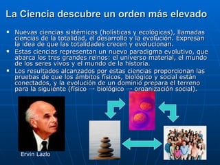 La Ciencia descubre un orden más elevado Nuevas ciencias sistémicas (holísticas y ecológicas), llamadas  ciencias de la totalidad, el desarrollo y la evolución. Expresan la idea de que las totalidades crecen y evolucionan. Estas ciencias representan un nuevo paradigma evolutivo, que abarca los tres grandes reinos: el universo material, el mundo de los seres vivos y el mundo de la historia.  Los resultados alcanzados por estas ciencias proporcionan las pruebas de que los ámbitos físicos, biológico y social están conectados, y la evolución de un dominio prepara el terreno para la siguiente (físico  -> biológico -> organización social) . Ervin Lazlo 