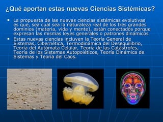 ¿Qué aportan estas nuevas Ciencias Sistémicas?   La propuesta de las nuevas ciencias sistémicas evolutivas es que, sea cual sea la naturaleza real de los tres grandes dominios (materia, vida y mente), están conectados porque expresan las mismas leyes generales o patrones dinámicos Estas nuevas ciencias incluyen la Teoría General de Sistemas, Cibernética, Termodinámica del Desequilibrio, Teoría del Autómata Celular, Teoría de las Catástrofes, Teoría de los Sistemas Autopoiéticos, Teoría Dinámica de Sistemas y Teoría del Caos.  