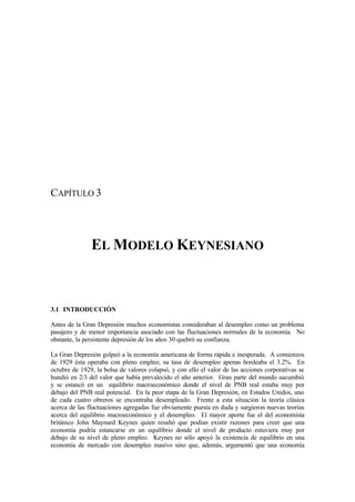 CAPÍTULO 3
EL MODELO KEYNESIANO
3.1 INTRODUCCIÓN
Antes de la Gran Depresión muchos economistas consideraban al desempleo como un problema
pasajero y de menor importancia asociado con las fluctuaciones normales de la economía. No
obstante, la persistente depresión de los años 30 quebró su confianza.
La Gran Depresión golpeó a la economía americana de forma rápida e inesperada. A comienzos
de 1929 ésta operaba con pleno empleo; su tasa de desempleo apenas bordeaba el 3.2%. En
octubre de 1929, la bolsa de valores colapsó, y con ello el valor de las acciones corporativas se
hundió en 2/3 del valor que había prevalecido el año anterior. Gran parte del mundo sucumbió
y se estancó en un equilibrio macroeconómico donde el nivel de PNB real estaba muy por
debajo del PNB real potencial. En la peor etapa de la Gran Depresión, en Estados Unidos, uno
de cada cuatro obreros se encontraba desempleado. Frente a esta situación la teoría clásica
acerca de las fluctuaciones agregadas fue obviamente puesta en duda y surgieron nuevas teorías
acerca del equilibrio macroeconómico y el desempleo. El mayor aporte fue el del economista
británico John Maynard Keynes quien resaltó que podían existir razones para creer que una
economía podría estancarse en un equilibrio donde el nivel de producto estuviera muy por
debajo de su nivel de pleno empleo. Keynes no sólo apoyó la existencia de equilibrio en una
economía de mercado con desempleo masivo sino que, además, argumentó que una economía
 