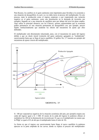 Análisis Macroeconómico El Modelo Keynesiano
45
Para Keynes, los cambios en el gasto autónomo eran importantes pues llevaban a la economía a
una situación de desequilibrio, la cual a su vez daba inicio al proceso del multiplicador. En este
proceso, tanto la producción como el ingreso empiezan a caer (suponiendo una variación
negativa en el gasto autónomo, como una disminución en la demanda de inversión, por
ejemplo), llegando así a una situación de equilibrio pero por debajo del nivel de pleno empleo.
Aquí radica la principal distancia con los Clásicos, quienes argumentaban que la economía
podría permanecer en una situación permanente de desequilibrio con, por ejemplo, precios
fijados institucionalmente que anularían los efectos del mecanismo de ajuste que ellos
defienden.
El multiplicador está directamente relacionado, pues, con el mecanismo de ajuste del ingreso
debido a que un shock inicial (variación del gasto autónomo agregado) es “multiplicado”
sucesivamente hasta que se llega al nuevo equilibrio. El gráfico No. 3.7 muestra un ejemplo del
mecanismo de ajuste a través del multiplicador.
En el gráfico podemos apreciar que un shock inicial negativo en la inversión (cae la inversión en
S/. 100 por expectativas negativas de la situación económica del país, por ejemplo) origina una
caída del ingreso igual a S/. 1 000. El monto de la caída del ingreso lo podemos obtener al
multiplicar los 100 de la disminución de inversión por 10, que es el multiplicador (se asume que
la PMgC es igual a 0.9, de ahí que el multiplicador toma el valor de 10).
La forma en que el ingreso cae sucesivamente hasta llegar al nuevo equilibrio la podemos
apreciar en la parte ampliada de las curvas, donde se explica el proceso del multiplicador:
890
790
2000
1000
1000 2000
1000
Producción Agregada
GAo
GA1
Ingreso (soles)
1000
100
100A
BC
DE
F
GA
Y
GRÁFICO No. 3.7
 
