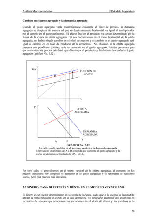Análisis Macroeconómico El Modelo Keynesiano
56
Cambios en el gasto agregado y la demanda agregada
Cuando el gasto agregado varía manteniéndose constante el nivel de precios, la demanda
agregada se desplaza de manera tal que su desplazamiento horizontal sea igual al multiplicador
por el cambio en el gasto autónomo. El efecto final en el producto va a estar determinado por la
forma de la curva de oferta agregada. Si nos encontramos en el tramo horizontal de la oferta
agregada, no habrá ningún cambio en el nivel de precios y el cambio en el gasto agregado será
igual al cambio en el nivel de producto de la economía. No obstante, si la oferta agregada
presenta una pendiente positiva, ante un aumento en el gasto agregado, habrán presiones para
que aumenten los precios esto hará que disminuya el producto y finalmente descenderá el gasto
agregado (gráfico No. 3.12).
Por otro lado, si estuviéramos en el tramo vertical de la oferta agregada, el aumento en los
precios cancelaría por completo el aumento en el gasto agregado y se retornaría al equilibrio
inicial, pero con precios más elevados.
3.3 DINERO, TASA DE INTERÉS Y RENTA EN EL MODELO KEYNESIANO
El dinero es un factor determinante en la teoría de Keynes, dado que él le asigna la facultad de
afectar la renta mediante un efecto en la tasa de interés. Es necesario examinar dos eslabones en
la cadena de sucesos que relacionan las variaciones en el stock de dinero y los cambios en la
GA
Y
Y
OFERTA
AGREGADA
P
DEMANDA
AGREGADA
A B
FUNCIÓN DE
GASTO
GRÁFICO No. 3.12
Los efectos de cambios en el gasto agregado en la demanda agregada
El producto se desplaza de A a B a medida que aumenta el gasto agregado y la
curva de demanda se traslada de DA1 a DA2.
 