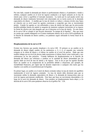 Análisis Macroeconómico El Modelo Keynesiano
83
Por otro lado, cuando la demanda por dinero es perfectamente elástica y el parámetro c tiende a
infinito, cualquier cambio en el nivel de ingreso conducirá a un ligero aumento en la tasa de
interés para volver a equilibrar el mercado monetario. La razón por la cual puede existir una
demanda de dinero totalmente horizontal está relacionada con su teoría acerca de la demanda
especulativa de dinero. A medida que la tasa de interés se reduce y alcanza niveles muy bajos
en relación con su nivel usual los agentes comienzan a sospechar que ésta se incrementará
pronto. Cuando los agentes se ven enfrentados a tasas de interés tan bajas que les provocarán
posibles pérdidas futuras de capital se aseguran de mantener cualquier incremento en su riqueza
en forma de efectivo por más pequeño que sea el descenso en la tasa de interés. En este tramo
de la curva LM se cumple lo que Keynes denominó “la trampa de la liquidez”. Hay que tener
en cuenta que cuando trabajamos en el tramo totalmente elástico de la curva LM la pendiente de
la función de demanda de dinero cambia y no podemos seguir utilizando la forma lineal de la
ecuación.
Desplazamientos de la curva LM
Existen tres factores que pueden desplazar a la curva LM. El primero es un cambio en la
demanda de dinero (algún cambio en los parámetros a, b, ó c), el segundo una variación
exógena en la oferta de dinero y el último un cambio en el nivel de precios. Dado que este
modelo trabaja con un nivel de precios dado asumiremos el último factor como irrelevante y nos
centraremos en los dos primeros. Cuando hablamos de desplazamientos en la función de
demanda del dinero nos referimos a cambios en la cantidad de dinero demandada por los
agentes dado un nivel de tasa de interés y de ingreso. Esto se da ya que los agentes deciden
hacer un cambio en la composición de su portafolio debido a situaciones, por ejemplo, de
inestabilidad financiera, por algún tipo de desastre imprevisto o cualquier otra razón que los
impulse a un cambio en su preferencia por la liquidez.
En primer lugar, un cambio en el stock de dinero existente reduce la tasa de interés de equilibrio
manteniendo el nivel de ingreso constante. La tasa de interés debe disminuir para que se
incremente ambas la demanda especulativa de dinero y la demanda de transacciones para un
nivel de ingreso previamente establecido. Esto hace que haya un movimiento descendente a lo
largo de la curva de demanda de dinero. Esto produce un desplazamiento hacia abajo y a la
derecha de la curva LM como podemos observar en el gráfico No. 3.26.
 