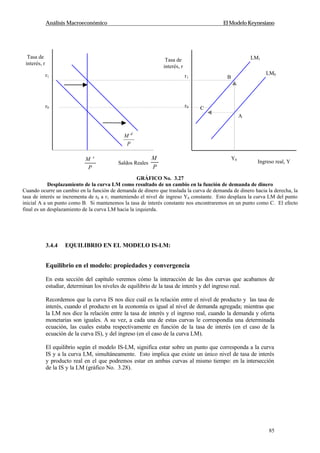 Análisis Macroeconómico El Modelo Keynesiano
85
3.4.4 EQUILIBRIO EN EL MODELO IS-LM:
Equilibrio en el modelo: propiedades y convergencia
En esta sección del capítulo veremos cómo la interacción de las dos curvas que acabamos de
estudiar, determinan los niveles de equilibrio de la tasa de interés y del ingreso real.
Recordemos que la curva IS nos dice cuál es la relación entre el nivel de producto y las tasa de
interés, cuando el producto en la economía es igual al nivel de demanda agregada; mientras que
la LM nos dice la relación entre la tasa de interés y el ingreso real, cuando la demanda y oferta
monetarias son iguales. A su vez, a cada una de estas curvas le correspondía una determinada
ecuación, las cuales estaba respectivamente en función de la tasa de interés (en el caso de la
ecuación de la curva IS), y del ingreso (en el caso de la curva LM).
El equilibrio según el modelo IS-LM, significa estar sobre un punto que corresponda a la curva
IS y a la curva LM, simultáneamente. Esto implica que existe un único nivel de tasa de interés
y producto real en el que podremos estar en ambas curvas al mismo tiempo: en la intersección
de la IS y la LM (gráfico No. 3.28).
Saldos Reales
P
M
Tasa de
interés, r
Tasa de
interés, r
P
M s
Ingreso real, Y
r1
r0
Y0
LM1
r1
r0
LM0
B
C
A
P
M d
GRÁFICO No. 3.27
Desplazamiento de la curva LM como resultado de un cambio en la función de demanda de dinero
Cuando ocurre un cambio en la función de demanda de dinero que traslada la curva de demanda de dinero hacia la derecha, la
tasa de interés se incrementa de r0 a r1 manteniendo el nivel de ingreso Y0 constante. Esto desplaza la curva LM del punto
inicial A a un punto como B. Si mantenemos la tasa de interés constante nos encontraremos en un punto como C. El efecto
final es un desplazamiento de la curva LM hacia la izquierda.
 