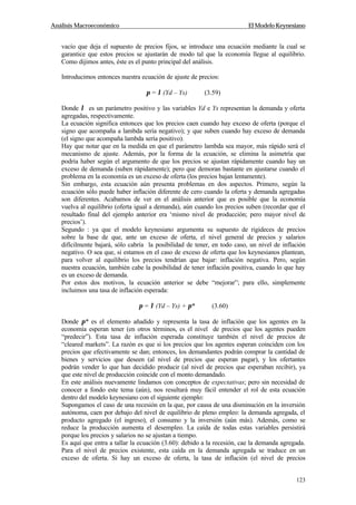 Análisis Macroeconómico El Modelo Keynesiano
123
vacío que deja el supuesto de precios fijos, se introduce una ecuación mediante la cual se
garantice que estos precios se ajustarán de modo tal que la economía llegue al equilibrio.
Como dijimos antes, éste es el punto principal del análisis.
Introducimos entonces nuestra ecuación de ajuste de precios:
π = λ (Yd – Ys) (3.59)
Donde λ es un parámetro positivo y las variables Yd e Ys representan la demanda y oferta
agregadas, respectivamente.
La ecuación significa entonces que los precios caen cuando hay exceso de oferta (porque el
signo que acompaña a lambda sería negativo); y que suben cuando hay exceso de demanda
(el signo que acompaña lambda sería positivo).
Hay que notar que en la medida en que el parámetro lambda sea mayor, más rápido será el
mecanismo de ajuste. Además, por la forma de la ecuación, se elimina la asimetría que
podría haber según el argumento de que los precios se ajustan rápidamente cuando hay un
exceso de demanda (suben rápidamente); pero que demoran bastante en ajustarse cuando el
problema en la economía es un exceso de oferta (los precios bajan lentamente).
Sin embargo, esta ecuación aún presenta problemas en dos aspectos. Primero, según la
ecuación sólo puede haber inflación diferente de cero cuando la oferta y demanda agregadas
son diferentes. Acabamos de ver en el análisis anterior que es posible que la economía
vuelva al equilibrio (oferta igual a demanda), aún cuando los precios suben (recordar que el
resultado final del ejemplo anterior era ‘mismo nivel de producción; pero mayor nivel de
precios’).
Segundo : ya que el modelo keynesiano argumenta su supuesto de rigideces de precios
sobre la base de que, ante un exceso de oferta, el nivel general de precios y salarios
difícilmente bajará, sólo cabría la posibilidad de tener, en todo caso, un nivel de inflación
negativo. O sea que, si estamos en el caso de exceso de oferta que los keynesianos plantean,
para volver al equilibrio los precios tendrían que bajar: inflación negativa. Pero, según
nuestra ecuación, también cabe la posibilidad de tener inflación positiva, cuando lo que hay
es un exceso de demanda.
Por estos dos motivos, la ecuación anterior se debe “mejorar”; para ello, simplemente
incluimos una tasa de inflación esperada:
π = λ (Yd – Ys) + π* (3.60)
Donde π* es el elemento añadido y representa la tasa de inflación que los agentes en la
economía esperan tener (en otros términos, es el nivel de precios que los agentes pueden
“predecir”). Esta tasa de inflación esperada constituye también el nivel de precios de
“cleared markets”. La razón es que si los precios que los agentes esperan coinciden con los
precios que efectivamente se dan; entonces, los demandantes podrán comprar la cantidad de
bienes y servicios que deseen (al nivel de precios que esperan pagar), y los ofertantes
podrán vender lo que han decidido producir (al nivel de precios que esperaban recibir), ya
que este nivel de producción coincide con el monto demandado.
En este análisis nuevamente lindamos con conceptos de expectativas; pero sin necesidad de
conocer a fondo este tema (aún), nos resultará muy fácil entender el rol de esta ecuación
dentro del modelo keynesiano con el siguiente ejemplo:
Supongamos el caso de una recesión en la que, por causa de una disminución en la inversión
autónoma, caen por debajo del nivel de equilibrio de pleno empleo: la demanda agregada, el
producto agregado (el ingreso), el consumo y la inversión (aún más). Además, como se
reduce la producción aumenta el desempleo. La caída de todas estas variables persistirá
porque los precios y salarios no se ajustan a tiempo.
Es aquí que entra a tallar la ecuación (3.60): debido a la recesión, cae la demanda agregada.
Para el nivel de precios existente, esta caída en la demanda agregada se traduce en un
exceso de oferta. Si hay un exceso de oferta, la tasa de inflación (el nivel de precios
 