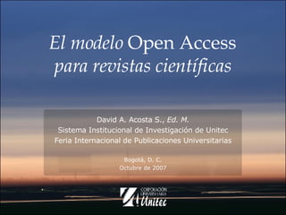 El modelo  Open Access  para revistas científicas David A. Acosta S.,  Ed. M. Sistema Institucional de Investigación de Unitec Feria Internacional de Publicaciones Universitarias Bogotá, D. C. Octubre de 2007 