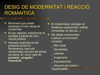 DESIG DE MODERNITAT I REACCIÓ ROMÀNTICA Moviment que pretén expressar el seu desig de modernitat. El seu objectiu: transformar la societat a través de l’art i l’acció política. Aquests propòsits ja són presents durant la Renaixença, però els modernistes canvien els lemes de pàtria, fe i amor pels de  joventut , progrés i innovació. El modernistes rebutgen el Realisme (objectivitat, realitat immediata, la ciència...) Els ideals modernistes s’adiuen al moviment romàntic:  _ Món ideal. _ Sensibilitat. _ Llibertat _ Imaginació. _ Esponteneïtat _ Atracció pel misteri i  l’espiritualitat. 
