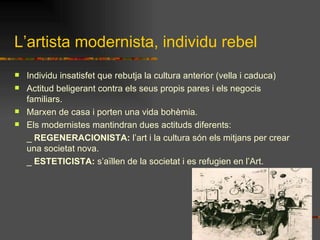 L’artista modernista, individu rebel Individu insatisfet que rebutja la cultura anterior (vella i caduca) Actitud beligerant contra els seus propis pares i els negocis familiars. Marxen de casa i porten una vida bohèmia. Els modernistes mantindran dues actituds diferents: _  REGENERACIONISTA:  l’art i la cultura són els mitjans per crear una societat nova. _  ESTETICISTA:  s’aïllen de la societat i es refugien en l’Art. 