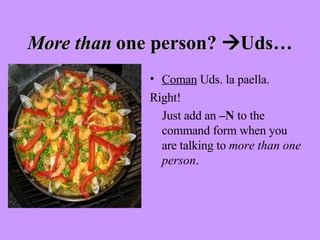 More than  one person?   Uds… Coman  Uds. la paella. Right!  Just add an  –N  to the command form when you are talking to  more than one person . 