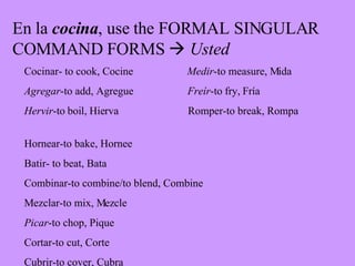 En la  cocina , use the FORMAL SINGULAR COMMAND FORMS     Usted Cocinar- to cook, Cocine  Medir -to measure, Mida Agregar -to add, Agregue   Fre í r -to fry, Fr ía Hervir -to boil, Hierva   Romper-to break, Rompa   Hornear-to bake, Hornee Batir- to beat, Bata Combinar-to combine/to blend, Combine Mezclar-to mix, Mezcle Picar -to chop, Pique Cortar-to cut, Corte Cubrir-to cover, Cubra 