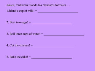 Ahora , traduzcan usando los mandatos formales…. 1.Blend a cup of milk! = __________________________ 2. Beat two eggs! = __________________________ 3. Boil three cups of water! = __________________________ 4. Cut the chicken! = __________________________ 5. Bake the cake! = __________________________ 