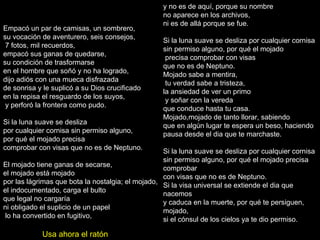Empacó un par de camisas, un sombrero, su vocación de aventurero, seis consejos, 7 fotos, mil recuerdos, empacó sus ganas de quedarse, su condición de trasformarse en el hombre que soñó y no ha logrado, dijo adiós con una mueca disfrazada de sonrisa y le suplicó a su Dios crucificado en la repisa el resguardo de los suyos, y perforó la frontera como pudo. Si la luna suave se desliza por cualquier cornisa sin permiso alguno,  por qué el mojado precisa comprobar con visas que no es de Neptuno. El mojado tiene ganas de secarse, el mojado está mojado por las lágrimas que bota la nostalgia; el mojado, el indocumentado, carga el bulto que legal no cargaría ni obligado el suplicio de un papel lo ha convertido en fugitivo, y no es de aquí, porque su nombre  no aparece en los archivos, ni es de allá porque se fue.  Si la luna suave se desliza por cualquier cornisa sin permiso alguno, por qué el mojado precisa comprobar con visas que no es de Neptuno. Mojado sabe a mentira, tu verdad sabe a tristeza, la ansiedad de ver un primo y soñar con la vereda que conduce hasta tu casa. Mojado,mojado de tanto llorar, sabiendo que en algún lugar te espera un beso, haciendo pausa desde el dia que te marchaste. Si la luna suave se desliza por cualquier cornisa sin permiso alguno, por qué el mojado precisa comprobar con visas que no es de Neptuno. Si la visa universal se extiende el dia que nacemos y caduca en la muerte, por qué te persiguen, mojado, si el cónsul de los cielos ya te dio permiso. Usa ahora el ratón 