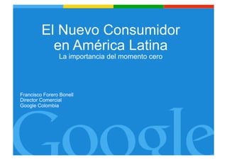 El Nuevo Consumidor
en América Latina
La importancia del momento cero

Francisco Forero Bonell
Director Comercial
Google Colombia

Google Confidential and Proprietary
1

 
