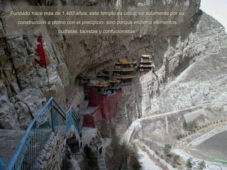 Fundado hace más de 1,400 años, este templo es único, no solamente por su construcción a plomo con el precipicio, sino porque encierra elementos budistas, taoístas y confucionistas. 