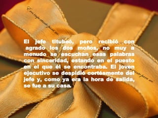 El jefe titubeó, pero recibió con  agrado los dos moños, no muy a menudo se escuchan esas palabras con sinceridad, estando en el puesto en el que él se encontraba. El joven ejecutivo se despidió cortésmente del jefe y, como ya era la hora de salida, se fue a su casa. Eres importante para mí. Eres importante para mí. 