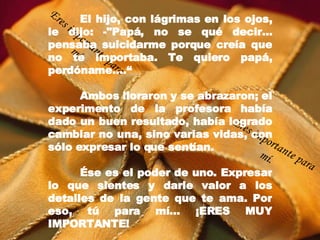 El hijo, con lágrimas en los ojos, le dijo: -"Papá, no se qué decir... pensaba suicidarme porque creía que no te importaba. Te quiero papá, perdóname....“ Ambos lloraron y se abrazaron; el experimento de la profesora había dado un buen resultado, había logrado cambiar no una, sino varias vidas, con sólo expresar lo que sentían. É se es el poder de uno. Expresar lo que sientes y darle valor a los detalles de la gente que te ama. Por eso, tú para mí… ¡ERES MUY IMPORTANTE! Eres importante para mí. Eres importante para mí. 