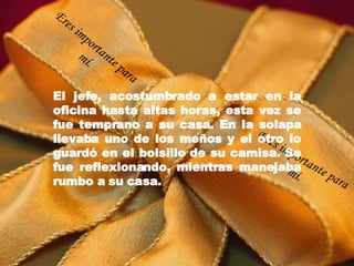 El jefe, acostumbrado a estar en la oficina hasta altas horas, esta vez se fue temprano a su casa. En la solapa llevaba uno de los moños y el otro lo guardó en el bolsillo de su camisa. Se fue reflexionando, mientras manejaba rumbo a su casa. Eres importante para mí. Eres importante para mí. 