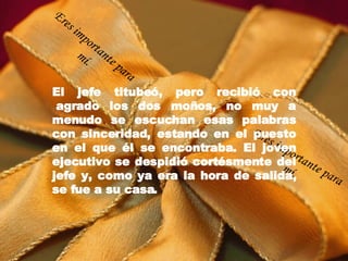 El jefe titubeó, pero recibió con  agrado los dos moños, no muy a menudo se escuchan esas palabras con sinceridad, estando en el puesto en el que él se encontraba. El joven ejecutivo se despidió cortésmente del jefe y, como ya era la hora de salida, se fue a su casa. Eres importante para mí. Eres importante para mí. 