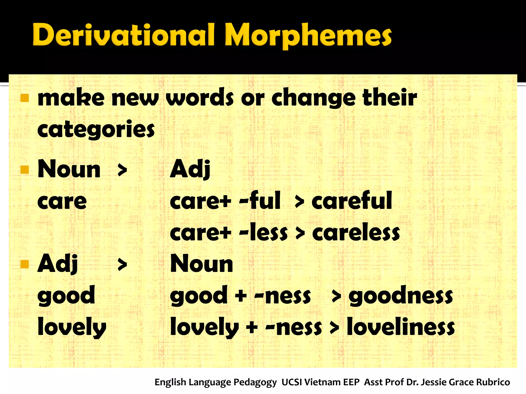 make new words or change their categories 
Noun > Adj 
care care+ -ful > careful 
care+ -less > careless 
Adj > Noun 
good good + -ness > goodness 
lovely lovely + -ness > loveliness 
English Language Pedagogy UCSI Vietnam EEP Asst Prof Dr. Jessie Grace Rubrico  