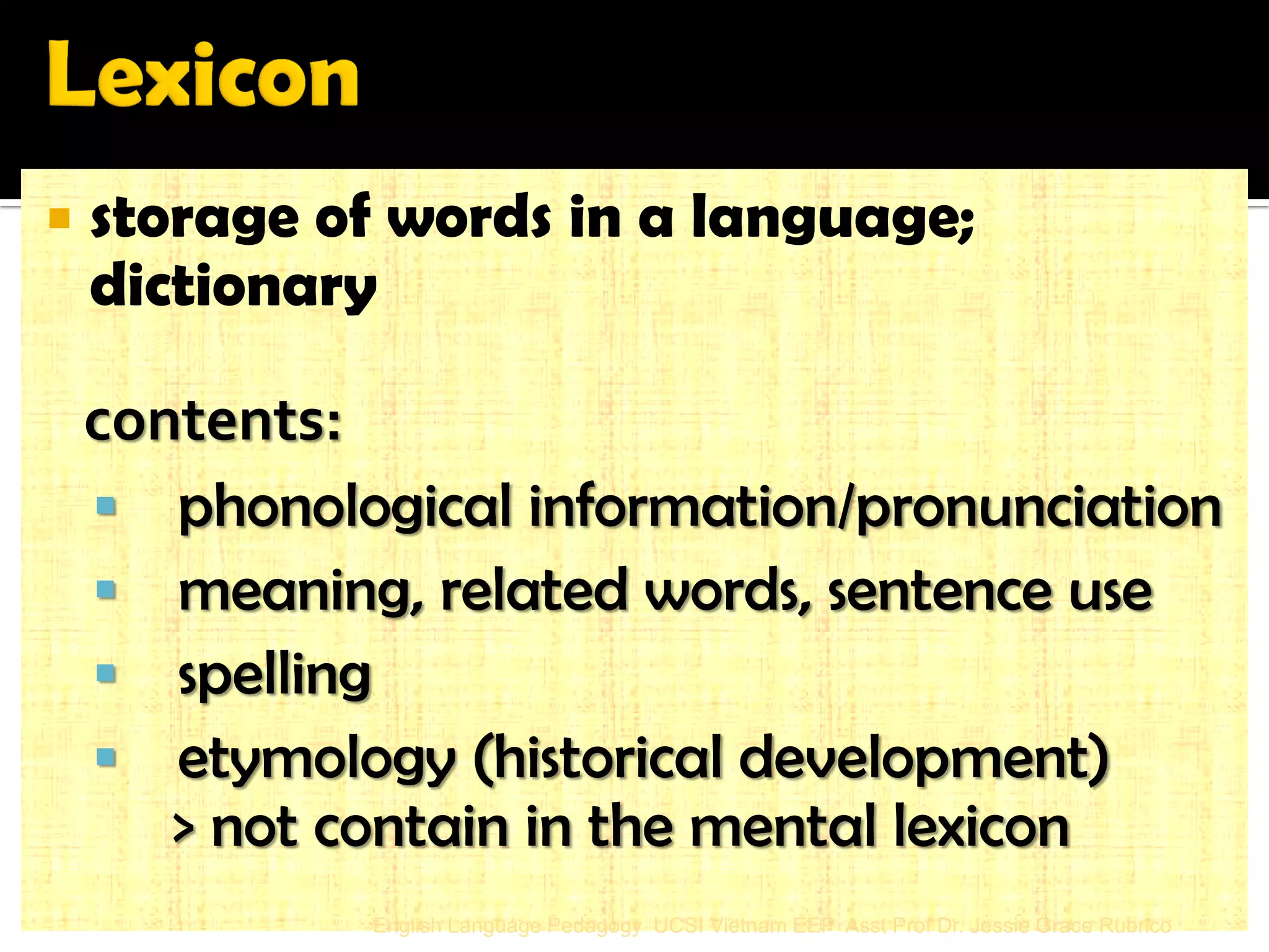 storage of words in a language; dictionary 
contents: 
 phonological information/pronunciation 
 meaning, related words, sentence use 
 spelling 
 etymology (historical development) 
> not contain in the mental lexicon 
English Language Pedagogy UCSI Vietnam EEP Asst Prof Dr. Jessie Grace Rubrico  