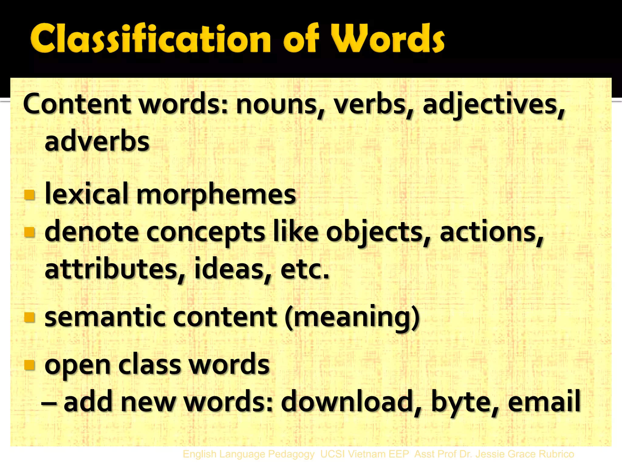 Content words: nouns, verbs, adjectives, adverbs 
lexical morphemes 
denote concepts like objects, actions, attributes, ideas, etc. 
semantic content (meaning) 
open class words 
– add new words: download, byte, email 
English Language Pedagogy UCSI Vietnam EEP Asst Prof Dr. Jessie Grace Rubrico  