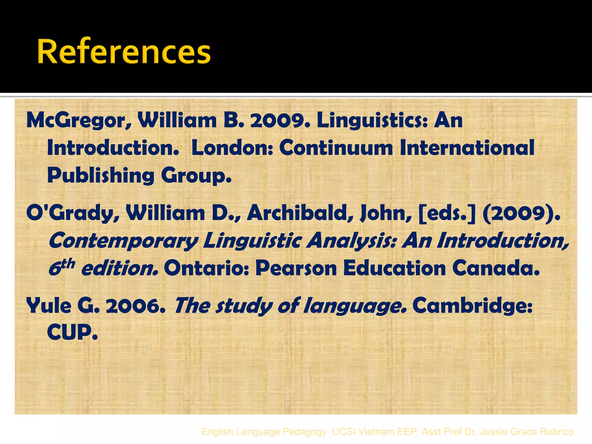 McGregor, William B. 2009. Linguistics: An Introduction. London: Continuum International Publishing Group. 
O'Grady, William D., Archibald, John, [eds.] (2009). Contemporary Linguistic Analysis: An Introduction, 6th edition. Ontario: Pearson Education Canada. 
Yule G. 2006. The study of language. Cambridge: CUP. 
English Language Pedagogy UCSI Vietnam EEP Asst Prof Dr. Jessie Grace Rubrico 