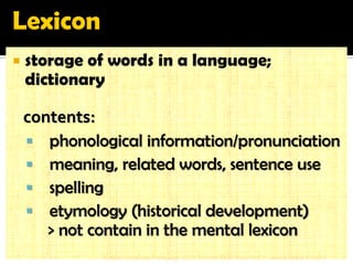 storage of words in a language; dictionary 
contents: 
 phonological information/pronunciation 
 meaning, related words, sentence use 
 spelling 
 etymology (historical development) 
> not contain in the mental lexicon 
English Language Pedagogy UCSI Vietnam EEP Asst Prof Dr. Jessie Grace Rubrico  