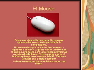 El Mouse Este es un dispositivo puntero. Se usa para apuntar a las cosas  en la pantalla de la computadora. Un mouse tiene por lo menos dos botones  - izquierdo y derecho. Algunos tienen un botón en el medio o una rueda para lograr desplazamientos entre los dos botones. El que más se usa es el botón izquierdo pero, desde el Win95, Windows también  usa el botón derecho. La forma normal del puntero del mouse es una flecha.   
