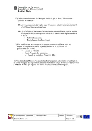 12) Quina distància recorre en 24 segons un cotxe que es mou a una velocitat
constant de 90 km/h ?
13) Un tren, que parteix del repòs, triga 40 segons a adquirir una velocitat de 10
m/s. Calcula l'acceleració del tren.
14) Un mòbil que recorre una recta amb un moviment uniforme triga 40 segons
en desplaçar- se des de la posició inicial x0 = 300 m fins a la posició final x
= 700 m.
• Calcula la velocitat.
• Escriu l'equació del moviment.
17) Una bicicleta que recorre una recta amb un moviment uniforme triga 50
segons en desplaçar-se des de la posició inicial x0 = 300 m fins a la
posició final x = 750 m.
• Calcula la velocitat.
• Escriu l'equació del moviment.
• Calcula la posició en l'instant t= 20 s .
18) Una patrulla de Mossos d'Esquadra ha observat que un cotxe ha recorregut 120 m
en només 4 segons. En aquest tram de carretera hi ha un senyal de limitació de velocitat
a 90 Km/h. Caldrà que li posin una multa al conductor? Raona la resposta.
PC2 Ensenyament - Aprenentatge El moviment 2 ESO Versió 1 26/09/2014
Elaborat : Montse Sans Pàgina 9 de 9
 