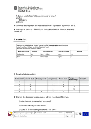 4. Quines unitats has d’utilitzar per mesurar el temps?
a) Litres
b) Segons
c) Grams
3. Calcula el desplaçament del mòbil de l’activitat 1 si passa de la posició A a la B.
4. Si sortim del punt 6 m i anem al punt 10 m, però tornem al punt 6 m, ens hem
desplaçat?
La velocitat
La unitat de velocitat en el sistema internacional és el metre/segon, simbolitzat per
m/s. Una altra unitat que també s’utilitza és el km/h.
Recorda les relacions entre les unitats.
Nom de la unitat Símbol Equivalències Nom de la unitat Símbol
Quilòmetre km 1 km = 1 000 m metre m
Hora h 1 h = 3 600 s segon s
1. Completa la taula següent:
Posició inicial Posició final Desplaçament Temps inicial Temps final
Temps
transcorregut
Velocitat
m s
4 10 2 8
12 6 4 1
0 5 0 10
4 6 3 7
2. Si anem des de casa a l’escola, que és a 6 km, i hem tardat 10 minuts,
1. quina distància en metres hem recorregut?
2. Quin temps en segons hem emprat?
3. Quina és la velocitat mitjana en m/s? I en km/h?
PC2 Ensenyament - Aprenentatge El moviment 2 ESO Versió 1 26/09/2014
Elaborat : Montse Sans Pàgina 3 de 9
 