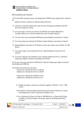 Altres problemas per practicar
1) Un tren d'alta velocitat recorre una distància de 1400 Km que separen dues ciutats en
un
temps de 4 hores. Calcula la velocitat mitjana del tren.
2) Calcula la velocitat mitjana d'un cotxe que ha recorregut una distància de 660
Km en un temps de 6 hores.
3) Un cotxe triga 3,5 hores en recórrer els 280 Km que separen Barcelona i
Castelló. Quina és la velocitat mitjana del cotxe en aquest trajecte?
4) Un avió vola a una velocitat de 900 Km/h, quina distància recorrerà en 3 hores?
5) Un cotxe porta una velocitat de 80 Km/h. Quina distància recorrerà en 2 hores?
6) Quina distància recorrerà en 30 minuts un cotxe que viatja a una velocitat de 100
Km/h ?
7) Una moto viatja a una velocitat de 25 m/s. Quina distància recorrerà en 30
minuts?
8) Un cotxe viatja per una autopista a una velocitat mitjana de 30 m/s. Calcula el
temps que trigarà a recórrer una distància de 50 Km.
9) Un avió vola a una velocitat de 800 Km/h. Calcula el temps que trigarà en recórre
una distància de 600 Km.
10) Utilitza els Factors de conversió:
Expressa la velocitat de 20 m/s en Km/h
Expressa la velocitat de 30 m/s en Km/h
Expressa la velocitat de 54 Km/h en m/s
Expressa la velocitat de 36 Km/ en m/s
9) Ordena de major a menor les velocitats següents: 50 Km/h 12 m/s 800
m/min.
10) Calcula la velocitat mitjana d'una persona que triga 20 minuts en recórre
una distància de 2,4 Km. Expressa el resultat en m/s.
11) La velocitat de la llum en el buit és 300 000 Km/s. La llum del Sol triga
a arribar a la Terra 8 minuts i 20 segons. Quin és la distància del Sol a
la Terra?
PC2 Ensenyament - Aprenentatge El moviment 2 ESO Versió 1 26/09/2014
Elaborat : Montse Sans Pàgina 8 de 9
 