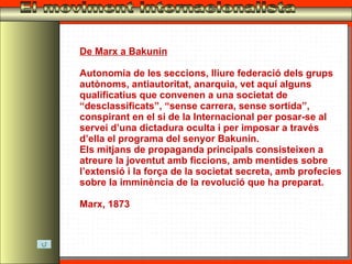 El moviment internacionalista De Marx a Bakunin Autonomia de les seccions, lliure federació dels grups autònoms, antiautoritat, anarquia, vet aquí alguns qualificatius que convenen a una societat de “desclassificats”, “sense carrera, sense sortida”, conspirant en el si de la Internacional per posar-se al servei d’una dictadura oculta i per imposar a través d’ella el programa del senyor Bakunin. Els mitjans de propaganda principals consisteixen a atreure la joventut amb ficcions, amb mentides sobre l’extensió i la força de la societat secreta, amb profecies sobre la imminència de la revolució que ha preparat. Marx, 1873 