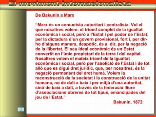 El moviment internacionalista De Bakunin a Marx “ Marx és un comunista autoritari i centralista. Vol el que nosaltres volem: el triomf complet de la igualtat econòmica i social, però a l’Estat i pel poder de l’Estat; per la dictadura d’un govern provisional, fort i, per dir-ho d’alguna manera, despòtic, és a  dir, per la negació de la llibertat. El seu ideal econòmic és un Estat convertit en l’únic propietari de la terra i del capital. Nosaltres volem el mateix triomf de la igualtat econòmica i social, però per l’abolició de l’Estat i de tot allò que es digui dret jurídic, que, per nosaltres, és la negació permanent del dret humà. Volem la reconstrucció de la societat i la construcció de la unitat humana, no de dalt a baix i per mitjà d’una autoritat, sinó de baix a dalt, a través de la federació lliure d’associacions obreres de tot tipus, emancipades del jou de l’Estat.” Bakunin, 1872 