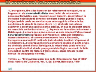 El moviment internacionalista “ L’anarquisme, fins a les hores un tot relativament homogeni, es va fragmentar: els  anarcosindicalistes  eren de fet els anomenats anarcocol·lectivistes, que, recolzant-se en Bakunin, assenyalaven la ineludible necessitat de construir sindicats obrers públics i legals, l’objectiu dels quals era combatre per aconseguir la millora de les condicions de vida de la classe obrera (...); sindicats que, alhora, aspiraven a crear una societat sense classes, en què la propietat estaria en mans dels col·lectius obrers (...). Aquesta era la tendència dominant a Catalunya (...), encara que a poc a poc es va anar estenent l’altre corrent,  l’anarcocomunisme  (propagat per Kropotkin i difós per Malatesta). Aquesta tendència, al començament només forta a Andalusia, incorporava una tradició molt més individualista i radical: s’oposava al sindicalisme (...) tot propugnant una estructura basada en petits grups, no sindicals sinó d’afinitat ideològica, la missió dels quals no era la preocupació sindical sinó la propaganda ideològica constant i la lluita sistemàtica contra els factors d’ordre social, sense refusar l’acció directa i la propaganda violenta.” Termes, J.., “El moviment obrer des de la I Internacional fins al 1898” dins: Història de Catalunya. Vol. V. Ed. Salvat, Barcelona, 1979 