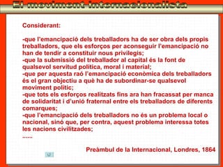 El moviment internacionalista Considerant: -que l’emancipació dels treballadors ha de ser obra dels propis treballadors, que els esforços per aconseguir l’emancipació no han de tendir a constituir nous privilegis; -que la submissió del treballador al capital és la font de qualsevol servitud política, moral i material; -que per aquesta raó l’emancipació econòmica dels treballadors és el gran objectiu a què ha de subordinar-se qualsevol moviment polític; -que tots els esforços realitzats fins ara han fracassat per manca de solidaritat i d’unió fraternal entre els treballadors de diferents comarques; -que l’emancipació dels treballadors no és un problema local o nacional, sinó que, per contra, aquest problema interessa totes les nacions civilitzades; ...... Preàmbul de la Internacional, Londres, 1864 