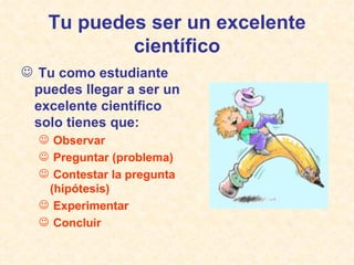 Tu puedes ser un excelente científico Tu como estudiante puedes llegar a ser un excelente científico solo tienes que: Observar Preguntar (problema) Contestar la pregunta (hipótesis)  Experimentar Concluir 