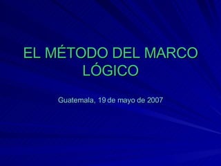 EL MÉTODO DEL MARCO LÓGICO Guatemala, 19 de mayo de 2007 