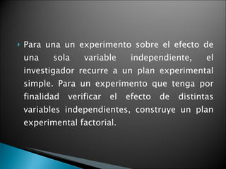 Para una un experimento sobre el efecto de una sola variable independiente, el investigador recurre a un plan experimental simple. Para un experimento que tenga por finalidad verificar el efecto de distintas variables independientes, construye un plan experimental factorial.  
