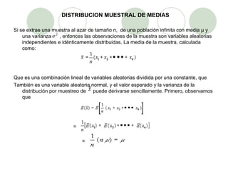 DISTRIBUCION MUESTRAL DE MEDIAS Si se extrae una muestra al azar de tamaño n,  de una población infinita con media µ y una varianza  , entonces las observaciones de la muestra son variables aleatorias independientes e idénticamente distribuidas. La media de la muestra, calculada como: Que es una combinación lineal de variables aleatorias dividida por una constante, que También es una variable aleatoria normal, y el valor esperado y la varianza de la distribución por muestreo de  puede derivarse sencillamente. Primero, observamos que   = = 