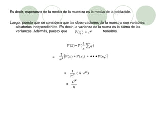 Es decir, esperanza de la media de la muestra es la media de la población.   Luego, puesto que se considera que las observaciones de la muestra son variables aleatorias independientes. Es decir, la varianza de la suma es la suma de las varianzas. Además, puesto que    tenemos   =     =   = 
