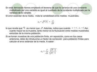 En esta derivación hemos empleado el teorema de que la varianza de una constante multiplicado por una variable es igual al cuadrado de la constante multiplicado por la varianza de la variable. El error estándar de la media,  mide la variabilidad entre medias  muestrales. lo que revela que  es menor que  .Además, indica que cuando  .Así, cuanto mayor es la muestra, tanto menor es la fluctuación entre medias muestrales extraídas de la misma población. Si se toman muestras de una población finita, sin reposición, como en los casos anteriores, debe de introducirse un factor de corrección  para población finitas para calcular el error estándar de la media. A saber: 