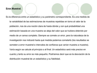 Error Muestral , Es la diferencia entre un estadístico y su parámetro correspondiente. Es una medida de la variabilidad de las estimaciones de muestras repetidas en torno al valor de la población, nos da una noción clara de hasta dónde y con qué probabilidad una estimación basada en una muestra se aleja del valor que se hubiera obtenido por medio de un censo completo. Siempre se comete un error, pero la naturaleza de la investigación nos indicará hasta qué medida podemos cometerlo (los resultados se someten a error muestral e intervalos de confianza que varían muestra a muestra). Varía según se calcule al principio o al final. Un estadístico será más preciso en cuanto y tanto su error es más pequeño. Podríamos decir que es la desviación de la distribución muestral de un estadístico y su fiabilidad.  