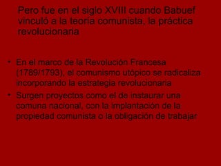 En el marco de la Revolución Francesa (1789/1793), el comunismo utópico se radicaliza incorporando la estrategia revolucionaria Surgen proyectos como el de instaurar una comuna nacional, con la implantación de la propiedad comunista o la obligación de trabajar Pero fue en el siglo XVIII cuando Babuef vinculó a la teoría comunista, la práctica revolucionaria 