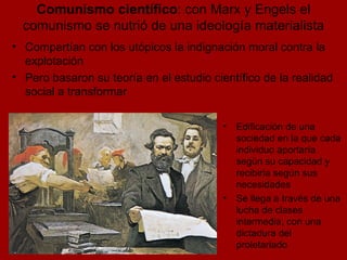 Comunismo científico : con Marx y Engels el comunismo se nutrió de una ideología materialista Edificación de una sociedad en la que cada individuo aportaría según su capacidad y recibiría según sus necesidades Se llega a través de una lucha de clases intermedia, con una dictadura del proletariado Compartían con los utópicos la indignación moral contra la explotación Pero basaron su teoría en el estudio científico de la realidad social a transformar 