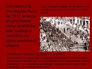 Con Marx y la Revolución Rusa de 1917 arranca el comunismo como posibilidad real, política y científica, no como posibilidad utópica Manifestación Callejera, Petrogrado, 18 Junio 1917 La Pancarta dice "Abajo los 10 Ministros Capitalistas / Todo el poder al Soviet de los Trabajadores, de los Soldados, de los Campesinos y de los Diputados / Y a los Ministros Socialistas / Exigimos que Nicolás II Sea Transferido a la Fortaleza Peter-Paul"  Lenin consiguió adaptar el marxismo a una nueva realidad para la que Marx no había escrito   