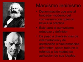 Marxismo leninismo Denominación que une al fundador moderno del comunismo con quien lo llevó a la práctica Este será el comunismo ortodoxo y definidor Da paso a diversas vías de interpretación y de asimilación a circunstancias diferentes, sobre todo en lo referido a los modos de aplicación de sus ideales 