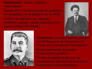 Estalinismo:  versión totalitaria y nacionalista Desarrolló un fuerte centralismo jerárquico en el partido y en el gobierno de la URSS  Política de represión de cualquier disensión: purgas, juicios, deportaciones, gulag (campos de trabajo) Trotskismo : su motor teórico y político son el  Programa de Transición  y la  Teoría de la Revolución Permanente Busca reencauzar el proceso revolucionario soviético  Trotsky no aceptó el término: se consideraban bolchevique-leninistas o comunistas internacionalistas  