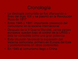 Cronología La ideología comunista se fue afianzando a fines del siglo XIX y se plasmó en la Revolución Rusa de 1917 Entre 1945 y 1991: importante presencia del comunismo en la escena internacional Después de la II Guerra Mundial, varios países europeos quedan bajo el control de la URSS y ésta se consolida como una gran potencia  Esta situación favoreció la expansión del sistema comunista, primero en Europa del Este y posteriormente en otros continentes  En 1949 el comunismo llegó a China 