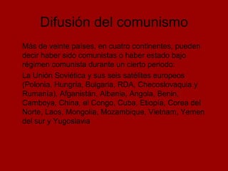 Difusión del comunismo Más de veinte países, en cuatro continentes, pueden decir haber sido comunistas o haber estado bajo régimen comunista durante un cierto periodo: La Unión Soviética y sus seis satélites europeos (Polonia, Hungría, Bulgaria, RDA, Checoslovaquia y Rumanía), Afganistán, Albania, Angola, Benin, Camboya, China, el Congo, Cuba, Etiopía, Corea del Norte, Laos, Mongolia, Mozambique, Vietnam, Yemen del sur y Yugoslavia 