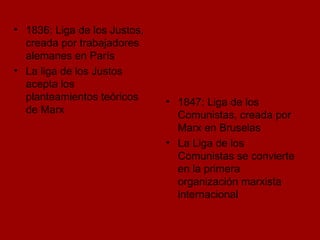 1836: Liga de los Justos, creada por trabajadores alemanes en París La liga de los Justos acepta los planteamientos teóricos de Marx 1847: Liga de los Comunistas, creada por Marx en Bruselas La Liga de los Comunistas se convierte en la primera organización marxista internacional 